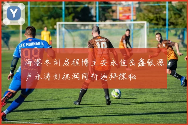 海港冬训启程博主安永佳岳鑫张源卢永涛刘祝润同行迪拜探秘