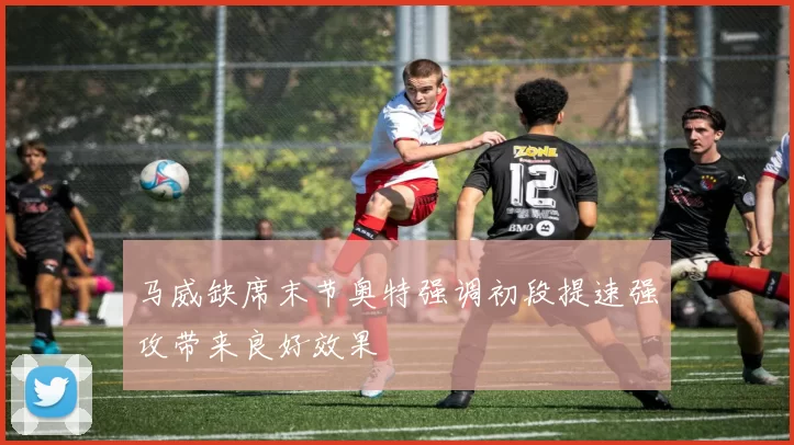 马威缺席末节奥特强调初段提速强攻带来良好效果