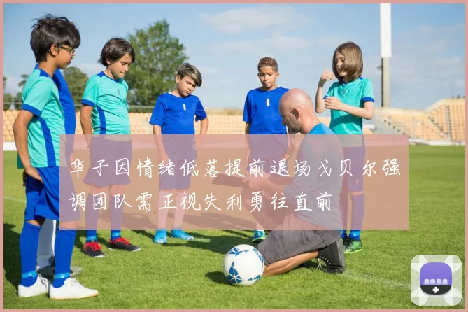 华子因情绪低落提前退场戈贝尔强调团队需正视失利勇往直前