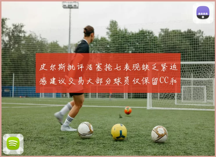 皮尔斯批评活塞抢七表现缺乏紧迫感建议交易大部分球员仅保留CC和詹金斯