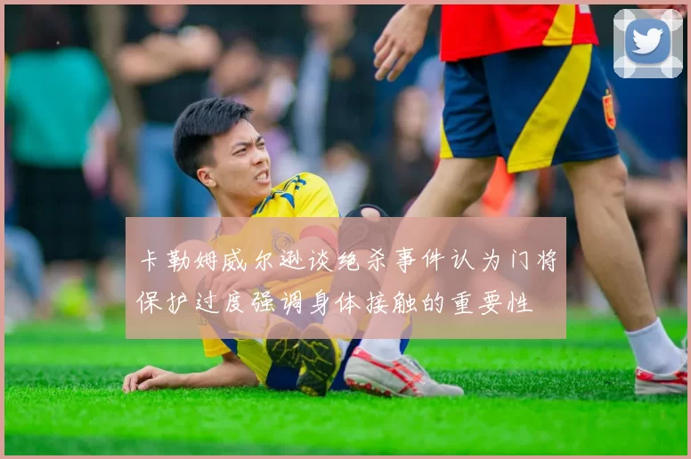 卡勒姆威尔逊谈绝杀事件认为门将保护过度强调身体接触的重要性