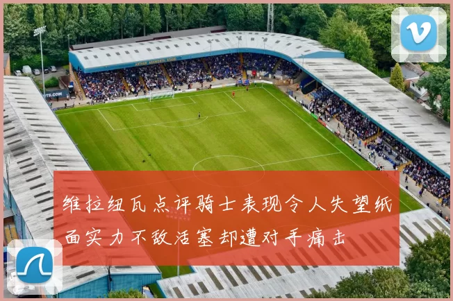 维拉纽瓦点评骑士表现令人失望纸面实力不敌活塞却遭对手痛击