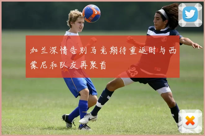 加兰深情告别马竞期待重返时与西蒙尼和队友再聚首
