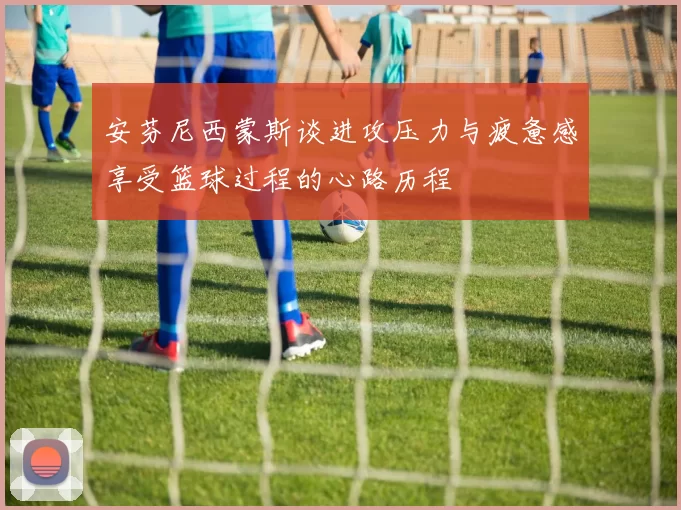 安芬尼西蒙斯谈进攻压力与疲惫感享受篮球过程的心路历程